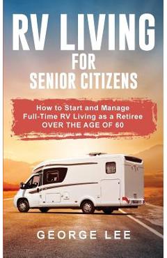 RV Living for Senior Citizens: How to Start and Manage Full Time RV Living as a Retiree Over the age of 60 - George Lee