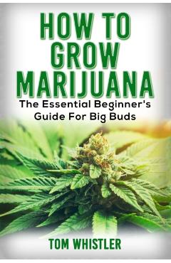 Marijuana: How to Grow Marijuana - The Essential Beginner's Guide For Big Buds - Tom Whistler