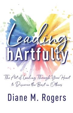 Leading hArtfully: The Art of Leading Through Your Heart to Discover the Best in Others - Diane M. Rogers