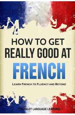How to Get Really Good at French: Learn French to Fluency and Beyond - Language Learning Polyglot