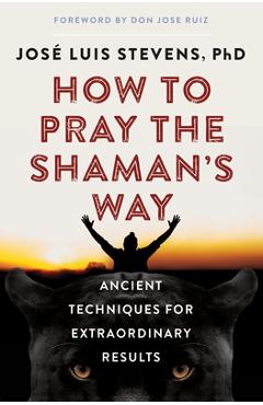 How to Pray the Shaman\'s Way: Ancient Techniques for Extraordinary Results - Jos� Luis Stevens