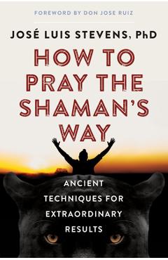 How to Pray the Shaman\'s Way: Ancient Techniques for Extraordinary Results - Jos� Luis Stevens