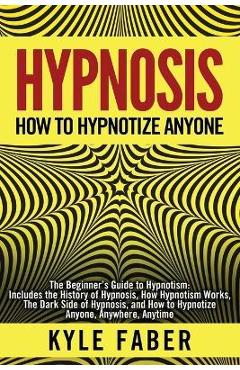 Hypnosis - How to Hypnotize Anyone: The Beginner\'s Guide to Hypnotism - Includes the History of Hypnosis, How Hypnotism Works, The Dark Side of Hypnos - Kyle Faber