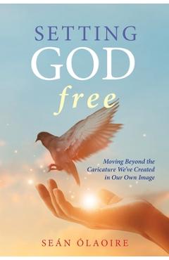Setting God Free: Moving Beyond the Caricature We\'ve Created in Our Own Image - Se�n �laoire
