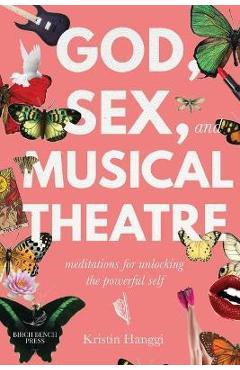 God, Sex, and Musical Theatre: Meditations for Unlocking the Powerful Self - Kristin Hanggi