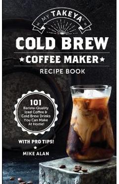 My Takeya Cold Brew Coffee Maker Recipe Book: 101 Barrista-Quality Iced Coffee & Cold Brew Drinks You Can Make At Home! - Mike Alan