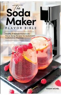 The Soda Maker Flavor Bible: Healthy and Natural Homemade Flavor Syrup Recipes for Sodastream Carbonation Machines - Susan Michel