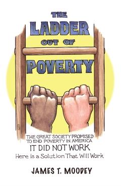 The Ladder Out of Poverty: The Great Society Promised to End Poverty in America. It Did Not Work. Here is a Solution That Will Work. - James T. Moodey