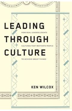Leading Through Culture: How Real Leaders Create Cultures That Motivate People to Achieve Great Things - Ken Wilcox