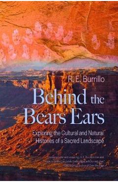 Behind the Bears Ears: Exploring the Cultural and Natural Histories of a Sacred Landscape - R. E. Burrillo