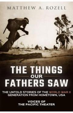 The Things Our Fathers Saw: Voices of the Pacific Theater: The Untold Stories of the World War II Generation from Hometown, USA - Matthew Rozell