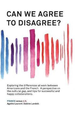 Can We Agree to Disagree?: Exploring the differences at work between Americans and the French: A cross-cultural perspective on the gap between th - Sabine Landolt