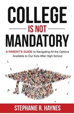 College is Not Mandatory: A Parent\'s Guide to Navigating the Options Available to Our Kids After High School - Stephanie R. Haynes