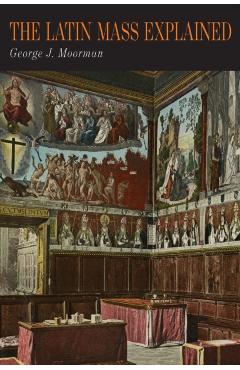 The Latin Mass Explained: Everything Needed to Understand and Appreciate the Traditional Latin Mass - George J. Moorman