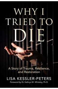 Why I Tried to Die: A Story of Trauma, Resilience and Restoration - Lisa Kessler-peters