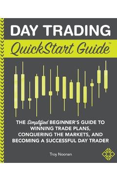 Day Trading QuickStart Guide: The Simplified Beginner\'s Guide to Winning Trade Plans, Conquering the Markets, and Becoming a Successful Day Trader - Troy Noonan