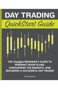 Day Trading QuickStart Guide: The Simplified Beginner's Guide to Winning Trade Plans, Conquering the Markets, and Becoming a Successful Day Trader - Troy Noonan