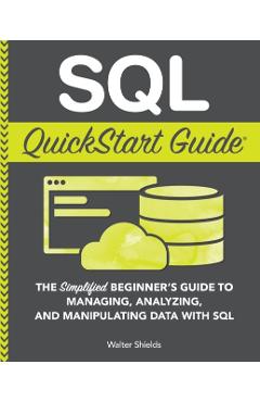 SQL QuickStart Guide: The Simplified Beginner's Guide to Managing, Analyzing, and Manipulating Data With SQL - Walter Shields
