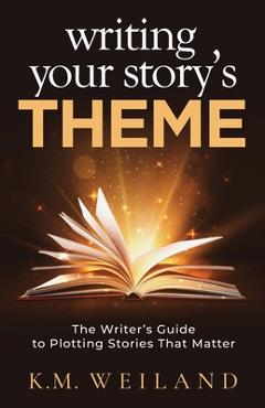 Writing Your Story\'s Theme: The Writer\'s Guide to Plotting Stories That Matter - K. M. Weiland