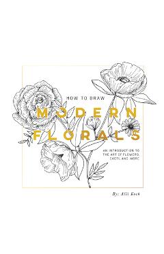 How to Draw Modern Florals: An Introduction to the Art of Flowers, Cacti, and More - Alli Koch