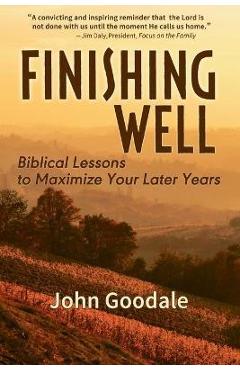 Finishing Well: Biblical Lessons to Maximize Your Later Years - John Goodale