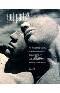 Got Parts?: an Insider's Guide to Managing Life Successfully with Dissociative Identity Disorder - A. T. W