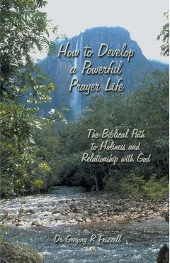 How to Develop a Powerful Prayer Life: The Biblical Path to Holiness and Relationship with God - Gregory R. Frizzell