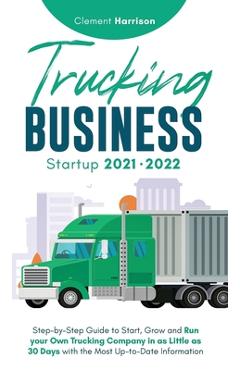 Trucking Business Startup 2021-2022: Step-by-Step Guide to Start, Grow and Run your Own Trucking Company in as Little as 30 Days with the Most Up-to-D - Clement Harrison
