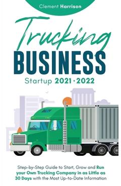 Trucking Business Startup 2021-2022: Step-by-Step Guide to Start, Grow and Run your Own Trucking Company in as Little as 30 Days with the Most Up-to-D - Clement Harrison