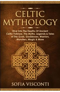 Celtic Mythology: Dive Into The Depths Of Ancient Celtic Folklore, The Myths, Legends & Tales of The Gods, Goddesses, Warriors, Monsters - Sofia Visconti