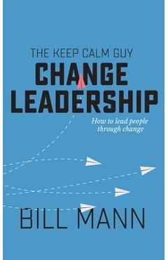 The Keep Calm Guy Change Leadership: How to lead people through change - Bill Mann