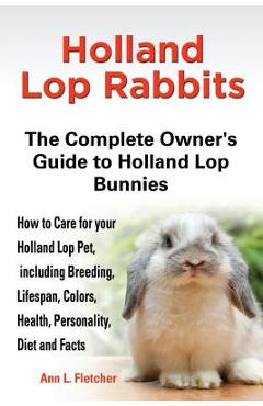 Holland Lop Rabbits The Complete Owner\'s Guide to Holland Lop Bunnies How to Care for your Holland Lop Pet, including Breeding, Lifespan, Colors, Heal - Ann L. Fletcher