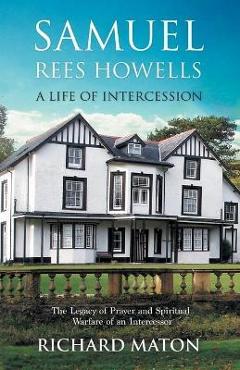 Samuel Rees Howells, a Life of Intercession: The Legacy of Prayer and Spiritual Warfare of an Intercessor - Richard A. Maton
