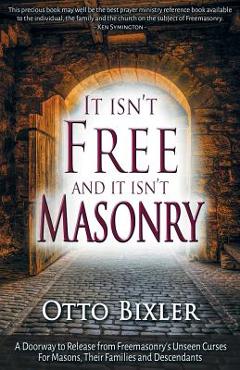 It Isn\'t Free and It Isn\'t Masonry: A Doorway to Release from Freemasonry\'s Unseen Curses for Masons, Their Families and Descendants - Otto Bixler
