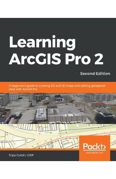 Learning ArcGIS Pro 2 - Second Edition: A beginner\'s guide to creating 2D and 3D maps and editing geospatial data with ArcGIS Pro - Gisp Tripp Corbin