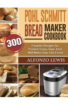 Pohl Schmitt Bread Maker Cookbook: 300 Favorite Recipes for Perfect-Every-Time That Will Make Your Life Easier - Alfonzo Lewis