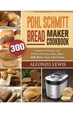 Pohl Schmitt Bread Maker Cookbook: 300 Favorite Recipes for Perfect-Every-Time That Will Make Your Life Easier - Alfonzo Lewis