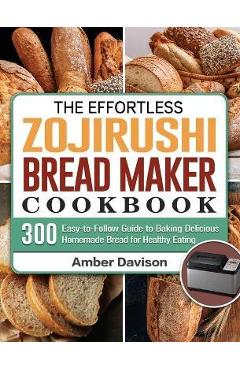 The Effortless Zojirushi Bread Maker Cookbook: 300 Easy-to-Follow Guide to Baking Delicious Homemade Bread for Healthy Eating - Amber Davison