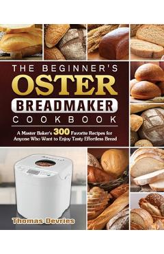 The Beginner\'s Oster Breadmaker Cookbook: A Master Baker\'s 300 Favorite Recipes for Anyone Who Want to Enjoy Tasty Effortless Bread - Thomas Devries