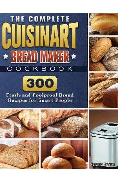 The Complete Cuisinart Bread Maker Cookbook: 300 Fresh and Foolproof Bread Recipes for Smart People - Claudia Croley