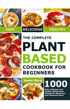 The Complete Plant Based Cookbook for Beginners: 1000 Easy, Delicious and Healthy Whole Food Recipes for Beginners and Advanced Users - Joann Mora