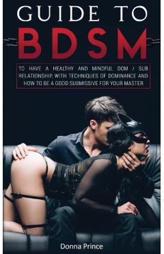 Guide to BDSM: to Have a Healthy and Mindful Dom / Sub Relationship, with Techniques of Dominance and How to be a Good Submissive for - Donna Prince