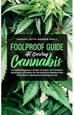 Foolproof Guide to Growing Cannabis: Complete Beginner\'s Guide to Indoor and Outdoor Marijuana Cultivation for Personal and Medical Use, Grass Roots, - Anderia Zetta Andrew Paull