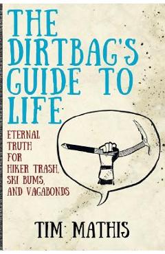 The Dirtbag\'s Guide to Life: Eternal Truth for Hiker Trash, Ski Bums, and Vagabonds - Tim Mathis
