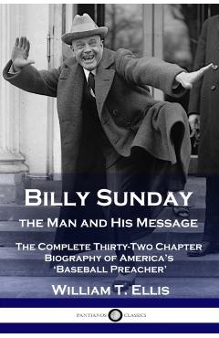 Billy Sunday, the Man and His Message: The Complete Thirty-Two Chapter Biography of America's 'Baseball Preacher' - William T. Ellis