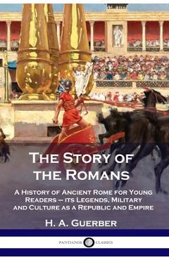 The Story of the Romans: A History of Ancient Rome for Young Readers - its Legends, Military and Culture as a Republic and Empire - H. A. Guerber