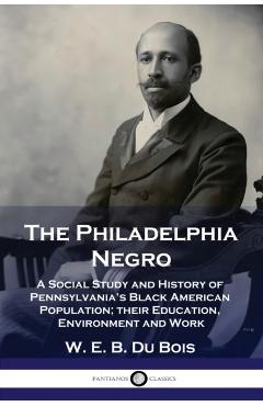 The Philadelphia Negro: A Social Study and History of Pennsylvania's Black American Population; their Education, Environment and Work - W. E. B. Du Bois