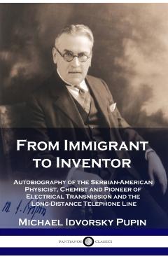 From Immigrant to Inventor: Autobiography of the Serbian-American Physicist, Chemist and Pioneer of Electrical Transmission and the Long-Distance - Michael Idvorsky Pupin