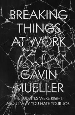 Breaking Things at Work: The Luddites Are Right about Why You Hate Your Job - Gavin Mueller