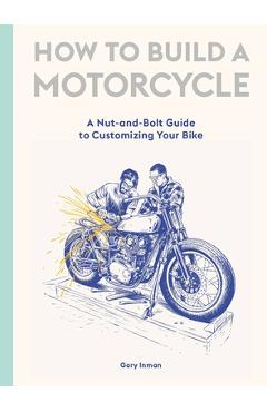How to Build a Motorcycle: A Nut-And-Bolt Guide to Customizing Your Bike - Gary Inman